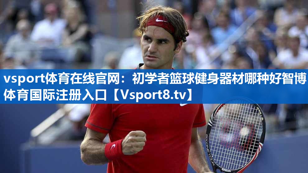 vsport体育在线官网：初学者篮球健身器材哪种好智博体育国际注册入口