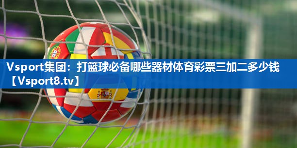 Vsport集团：打篮球必备哪些器材体育彩票三加二多少钱