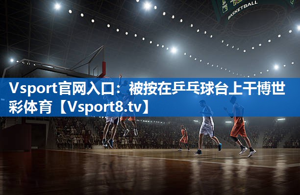 Vsport官网入口：被按在乒乓球台上干博世彩体育