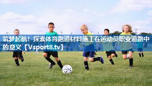 筑梦起航!探索体育跑道材料施工在运动员职业道路中的意义 筑梦起航!探索体育跑道材料施工在运动员职业道路中的意义